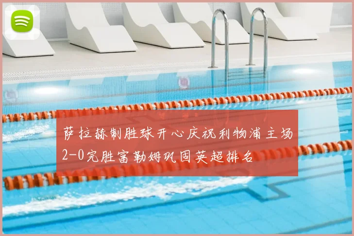 萨拉赫制胜球开心庆祝利物浦主场2-0完胜富勒姆巩固英超排名