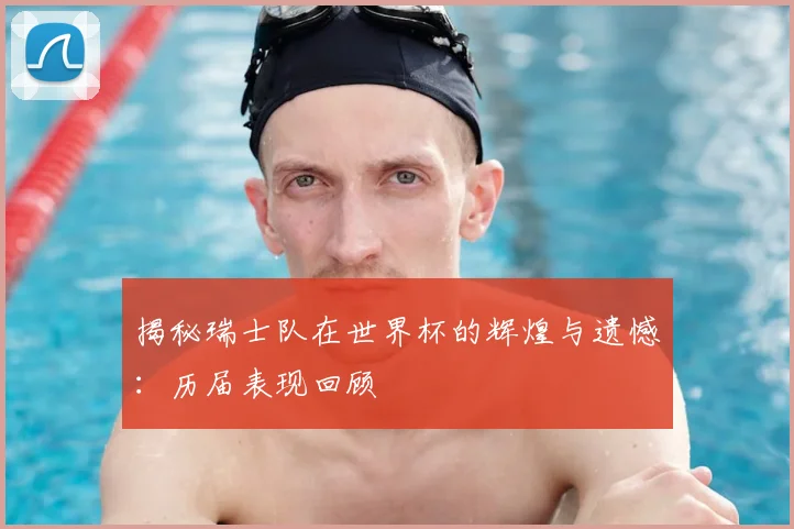 揭秘瑞士队在世界杯的辉煌与遗憾：历届表现回顾