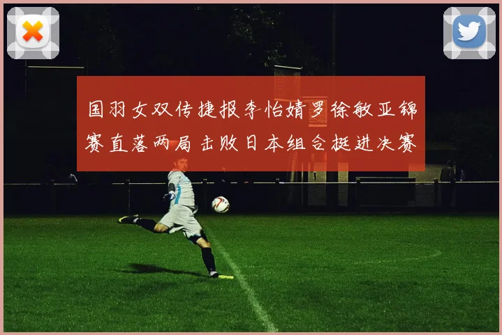 国羽女双传捷报李怡婧罗徐敏亚锦赛直落两局击败日本组合挺进决赛