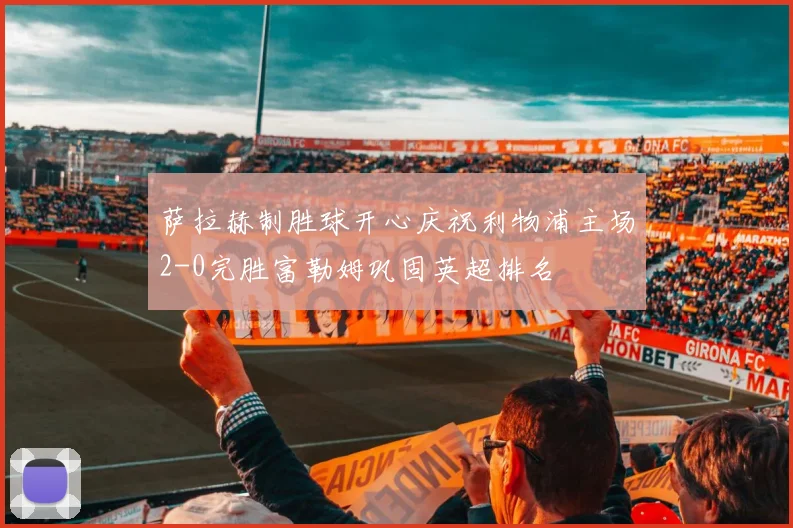 萨拉赫制胜球开心庆祝利物浦主场2-0完胜富勒姆巩固英超排名