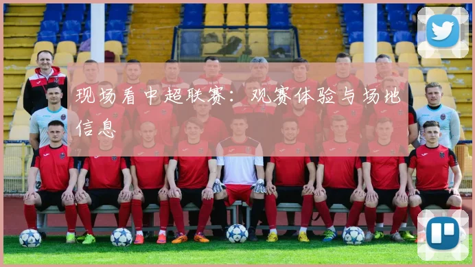 现场看中超联赛：观赛体验与场地信息